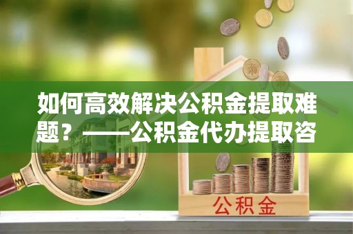 盐埕如何高效解决公积金提取难题？——公积金代办提取咨询服务指南