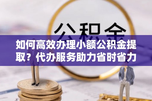 盐埕如何高效办理小额公积金提取？代办服务助力省时省力