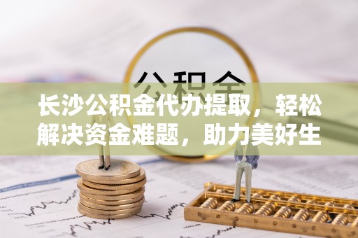盐埕长沙公积金代办提取，轻松解决资金难题，助力美好生活