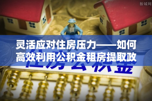 盐埕灵活应对住房压力——如何高效利用公积金租房提取政策