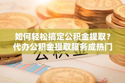 盐埕如何轻松搞定公积金提取？代办公积金提取服务成热门选择