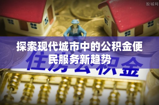 盐埕探索现代城市中的公积金便民服务新趋势