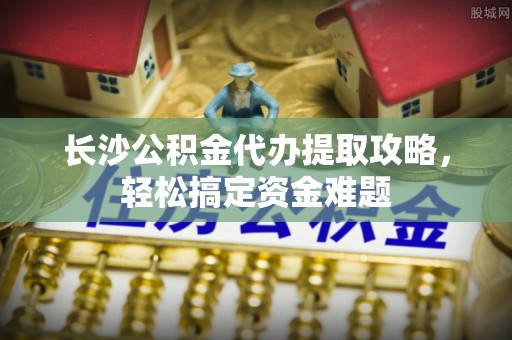 盐埕长沙公积金代办提取攻略，轻松搞定资金难题