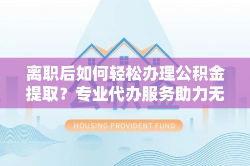 盐埕离职后如何轻松办理公积金提取？专业代办服务助力无忧