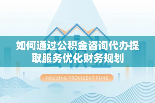 盐埕如何通过公积金咨询代办提取服务优化财务规划