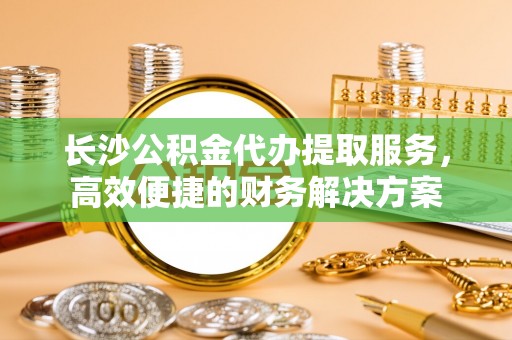 盐埕长沙公积金代办提取服务，高效便捷的财务解决方案
