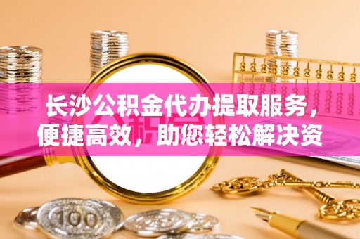 盐埕长沙公积金代办提取服务，便捷高效，助您轻松解决资金需求