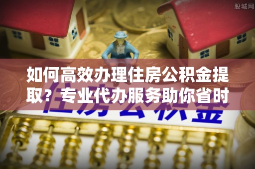 盐埕如何高效办理住房公积金提取？专业代办服务助你省时省力
