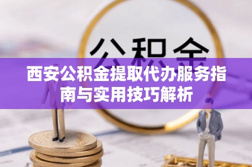 盐埕西安公积金提取代办服务指南与实用技巧解析