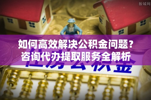 盐埕如何高效解决公积金问题？咨询代办提取服务全解析