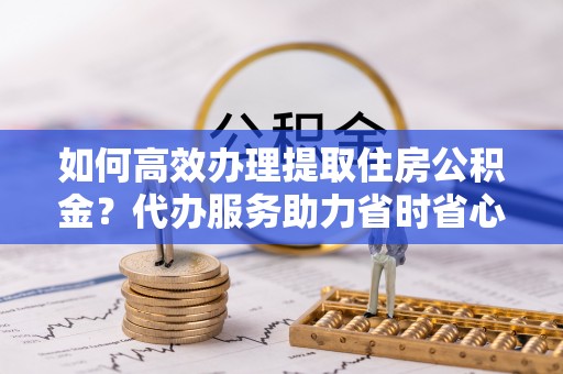 盐埕如何高效办理提取住房公积金？代办服务助力省时省心