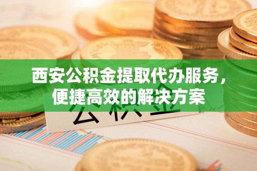 盐埕西安公积金提取代办服务，便捷高效的解决方案